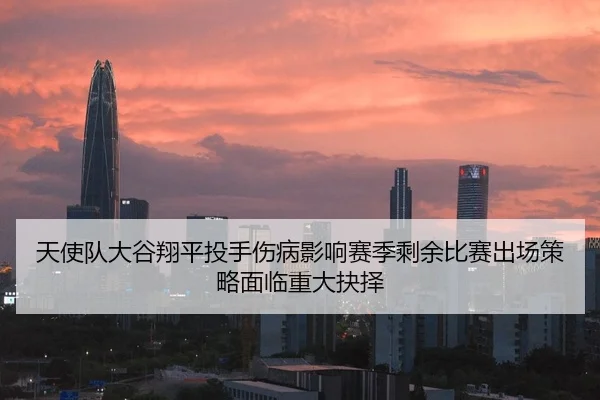 天使队大谷翔平投手伤病影响赛季剩余比赛出场策略面临重大抉择