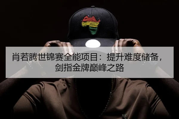 肖若腾世锦赛全能项目：提升难度储备，剑指金牌巅峰之路