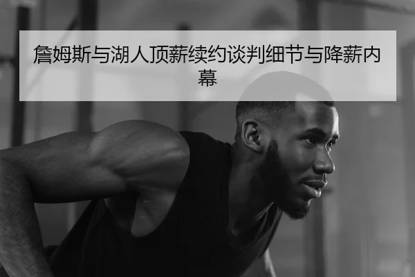 詹姆斯与湖人顶薪续约谈判细节与降薪内幕