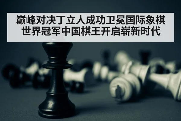 巅峰对决丁立人成功卫冕国际象棋世界冠军中国棋王开启崭新时代